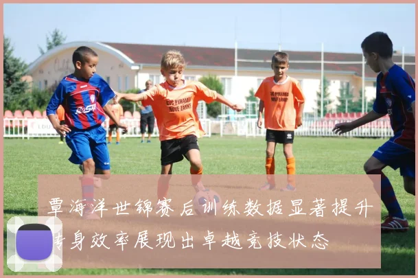 覃海洋世锦赛后训练数据显著提升转身效率展现出卓越竞技状态