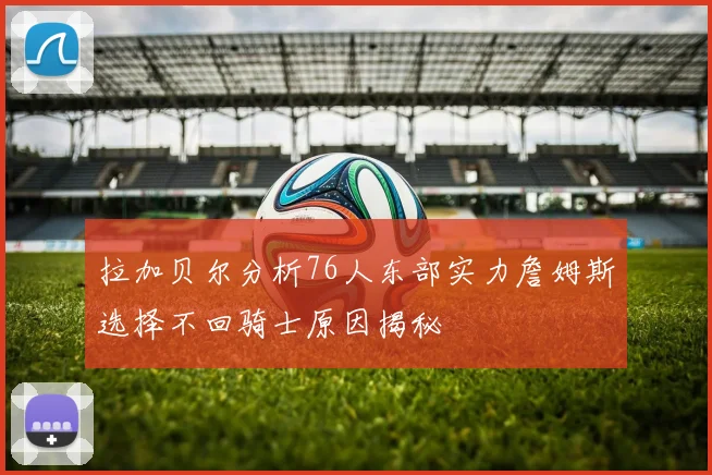 拉加贝尔分析76人东部实力詹姆斯选择不回骑士原因揭秘