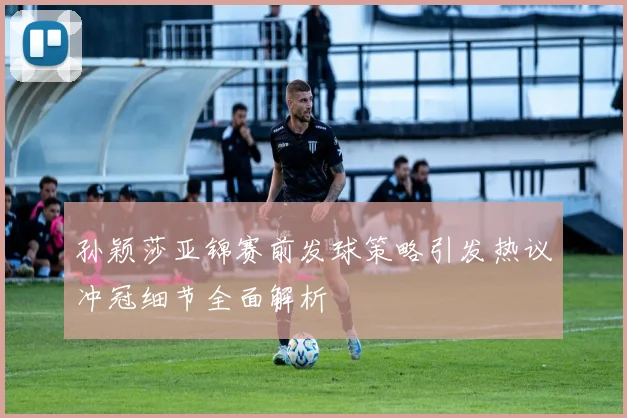 孙颖莎亚锦赛前发球策略引发热议冲冠细节全面解析