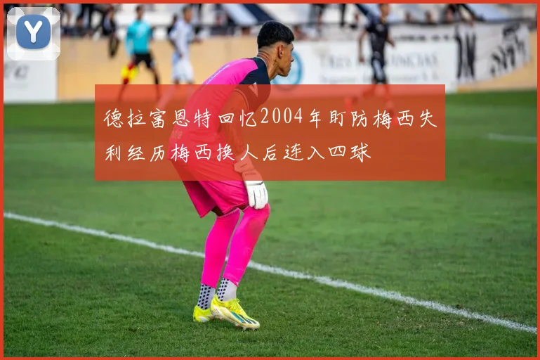德拉富恩特回忆2004年盯防梅西失利经历梅西换人后连入四球