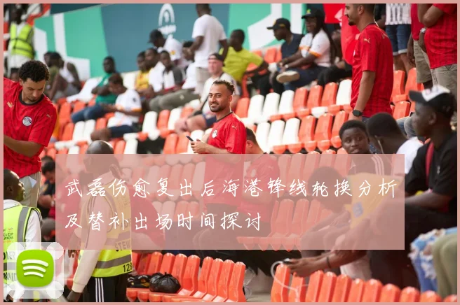 武磊伤愈复出后海港锋线轮换分析及替补出场时间探讨
